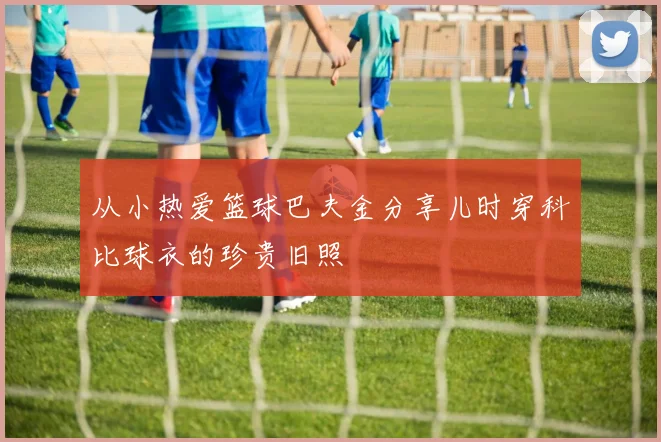 从小热爱篮球巴夫金分享儿时穿科比球衣的珍贵旧照