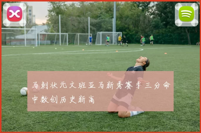 马刺状元文班亚马新秀赛季三分命中数创历史新高