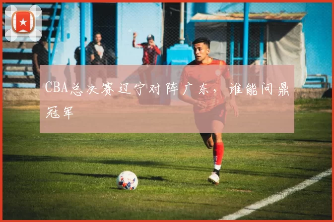 CBA总决赛辽宁对阵广东，谁能问鼎冠军