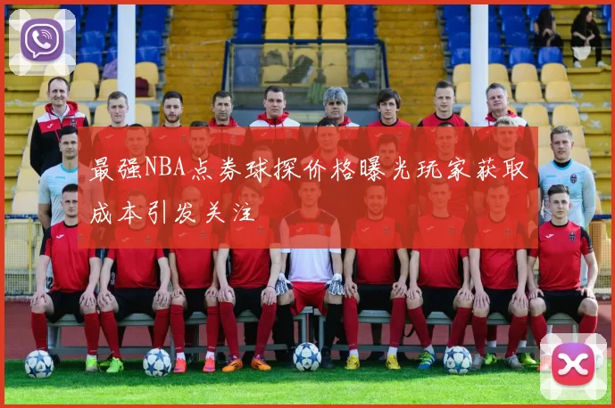 最强NBA点券球探价格曝光玩家获取成本引发关注