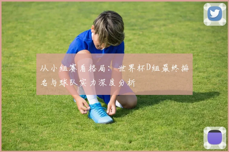 从小组赛看格局：世界杯D组最终排名与球队实力深度分析