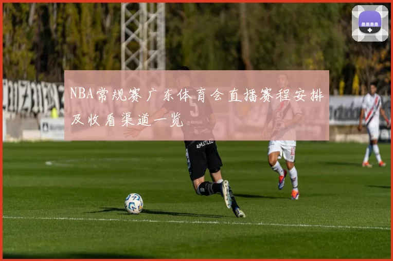 NBA常规赛广东体育会直播赛程安排及收看渠道一览