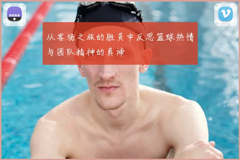 从客场之旅的胜负中反思篮球热情与团队精神的真谛