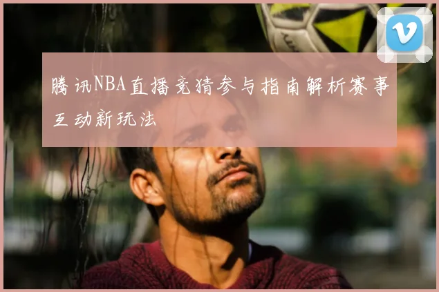 腾讯NBA直播竞猜参与指南解析赛事互动新玩法