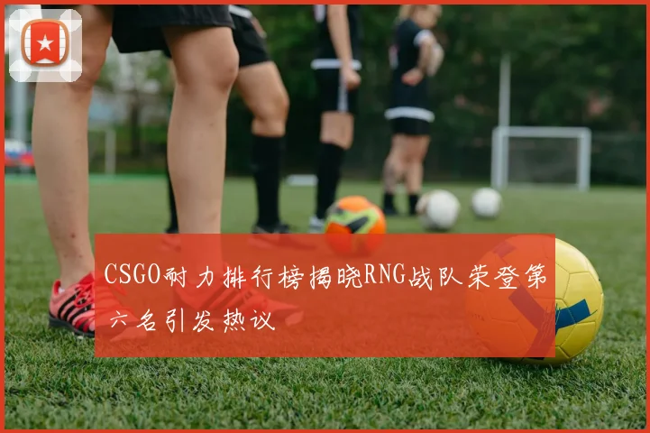 CSGO耐力排行榜揭晓RNG战队荣登第六名引发热议