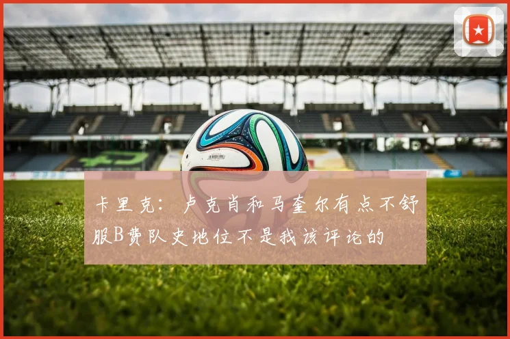 卡里克:卢克肖和马奎尔有点不舒服B费队史地位不是我该评论的