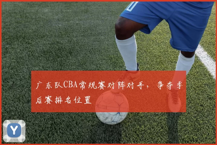 广东队CBA常规赛对阵对手,争夺季后赛排名位置