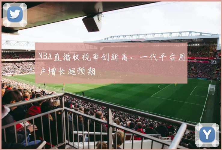 NBA直播收视率创新高,一代平台用户增长超预期