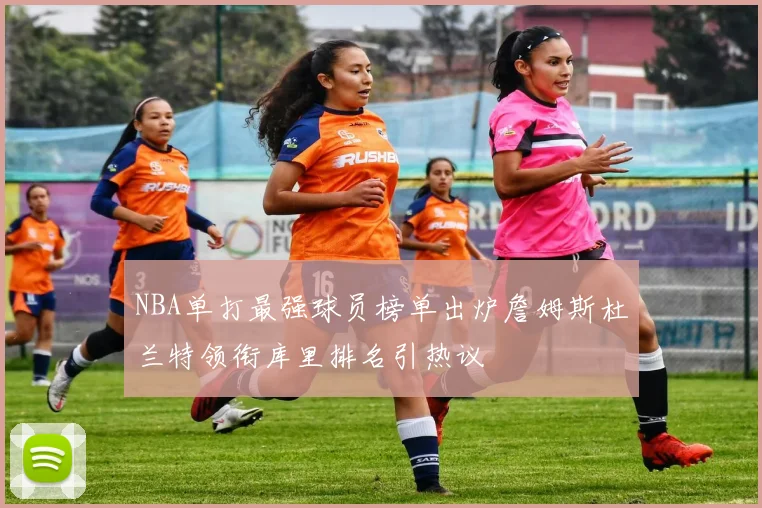 NBA单打最强球员榜单出炉詹姆斯杜兰特领衔库里排名引热议