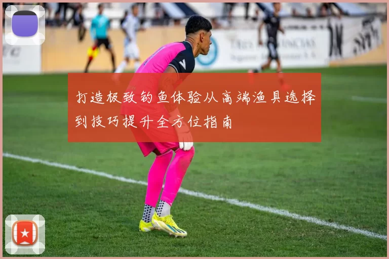 打造极致钓鱼体验从高端渔具选择到技巧提升全方位指南