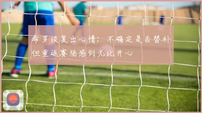 希罗谈复出心情：不确定是否替补但重返赛场感到无比开心