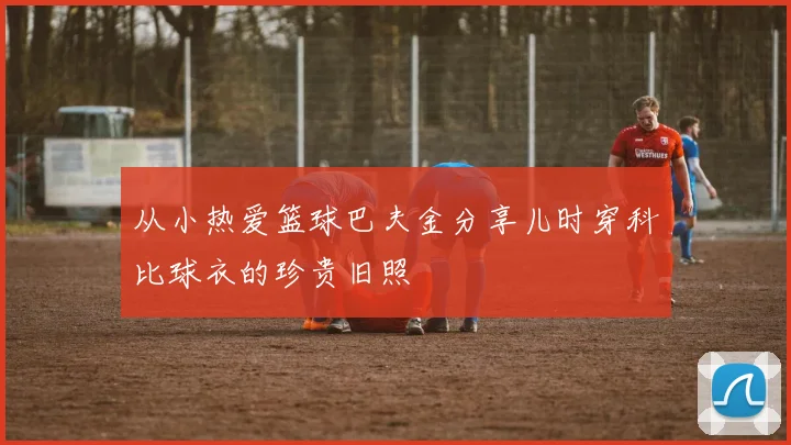 从小热爱篮球巴夫金分享儿时穿科比球衣的珍贵旧照