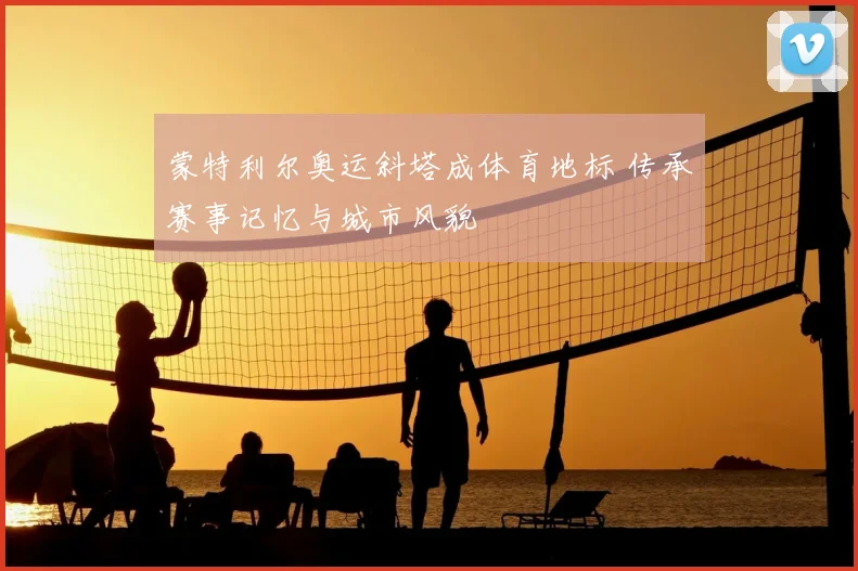 蒙特利尔奥运斜塔成体育地标 传承赛事记忆与城市风貌