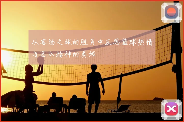 从客场之旅的胜负中反思篮球热情与团队精神的真谛