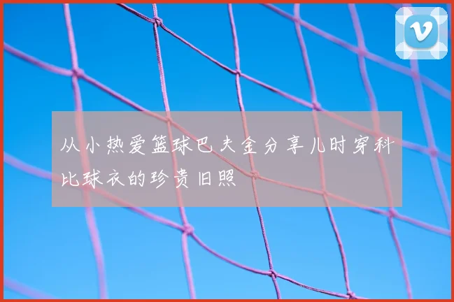 从小热爱篮球巴夫金分享儿时穿科比球衣的珍贵旧照