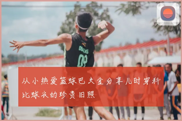 从小热爱篮球巴夫金分享儿时穿科比球衣的珍贵旧照
