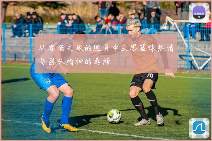 从客场之旅的胜负中反思篮球热情与团队精神的真谛