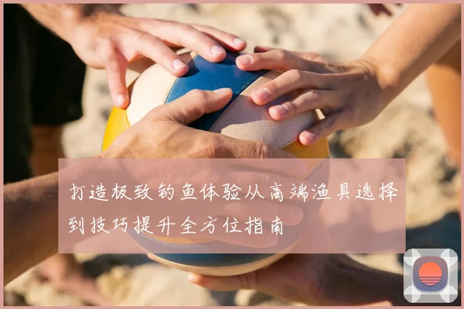 打造极致钓鱼体验从高端渔具选择到技巧提升全方位指南
