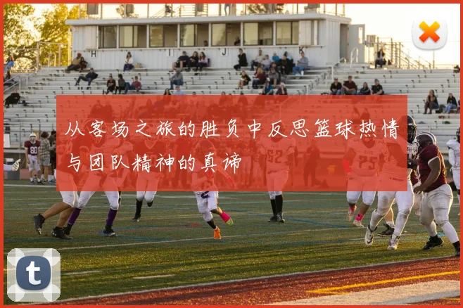从客场之旅的胜负中反思篮球热情与团队精神的真谛