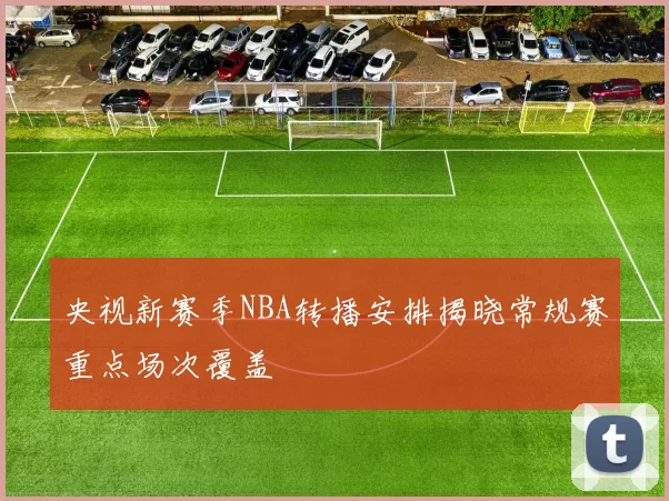 央视新赛季NBA转播安排揭晓常规赛重点场次覆盖