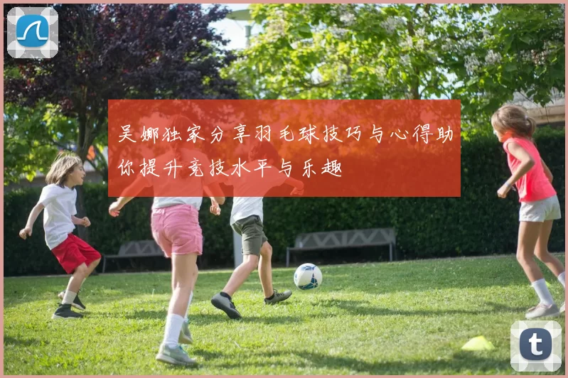 吴娜独家分享羽毛球技巧与心得助你提升竞技水平与乐趣