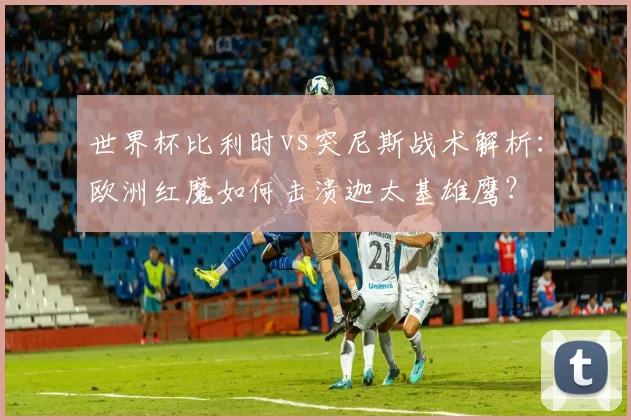 世界杯比利时vs突尼斯战术解析:欧洲红魔如何击溃迦太基雄鹰?