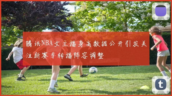 腾讯NBA女主播身高数据公开引发关注新赛季转播阵容调整